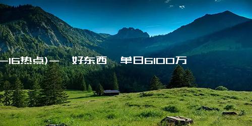 (12-16热点)-《好东西》单日6100万创新高 预测总票房升破6.7亿